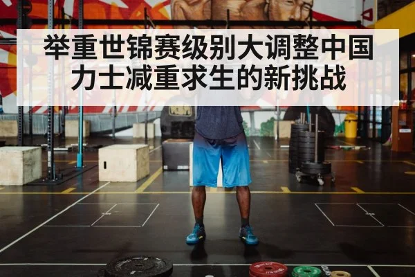 举重世锦赛级别大调整中国力士减重求生的新挑战