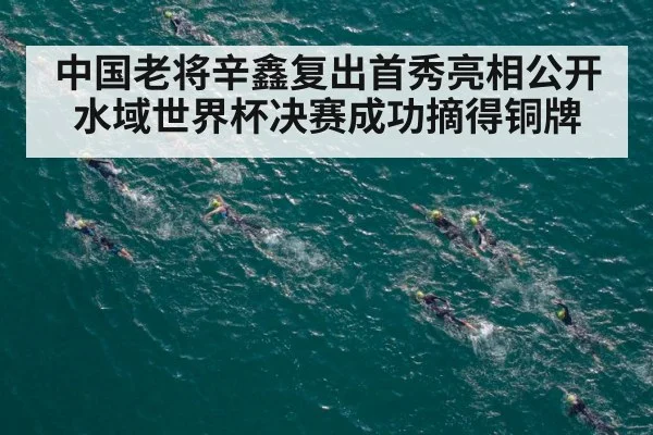 中国老将辛鑫复出首秀亮相公开水域世界杯决赛成功摘得铜牌