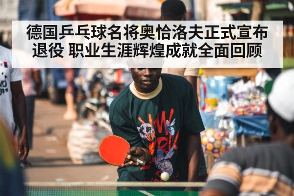 德国乒乓球名将奥恰洛夫正式宣布退役 职业生涯辉煌成就全面回顾
