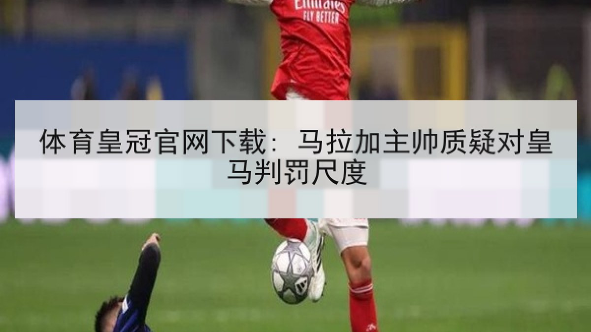 体育皇冠官网下载: 马拉加主帅质疑对皇马判罚尺度