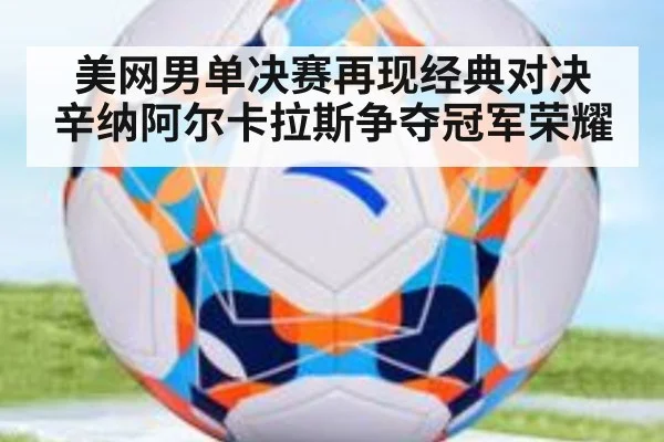 美网男单决赛再现经典对决 辛纳阿尔卡拉斯争夺冠军荣耀