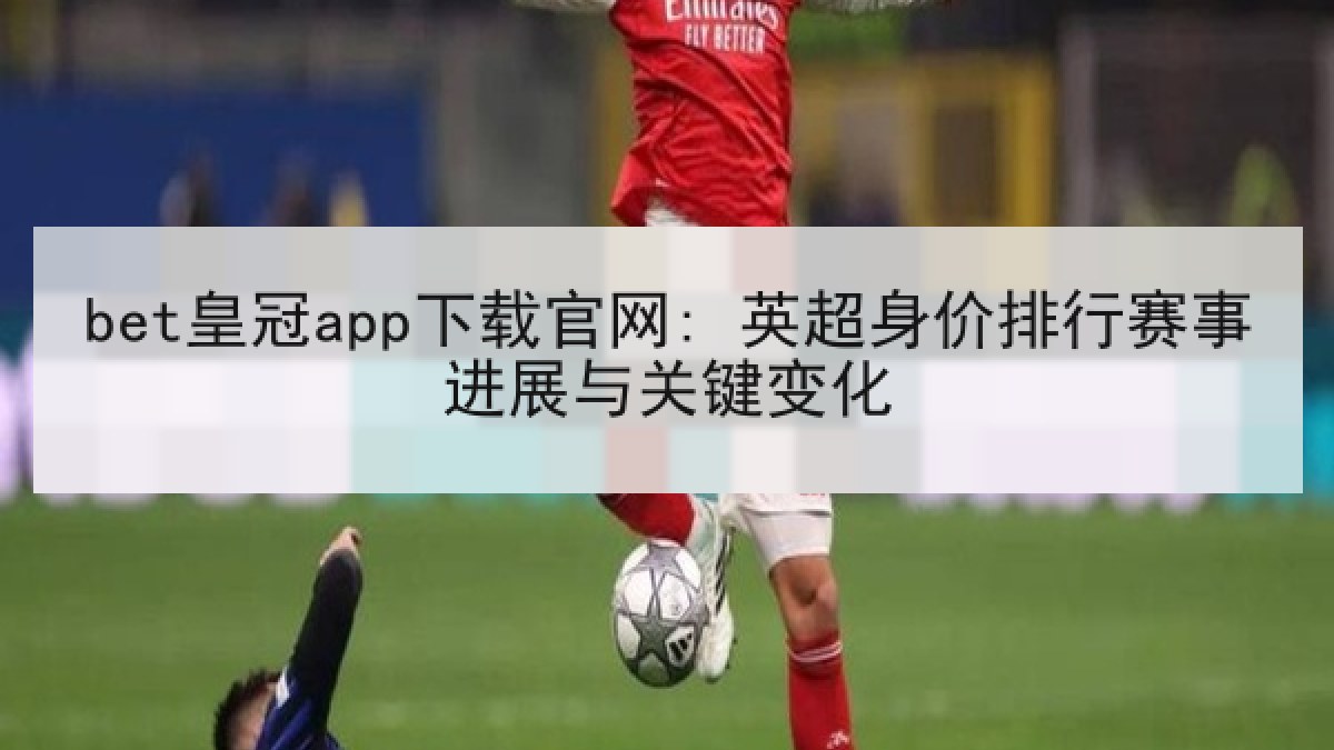 bet皇冠app下载官网: 英超身价排行赛事进展与关键变化 bet皇冠app下载官网: 英超身价排行赛事进展与关键变化